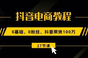 抖音电商教程：0基础，0粉丝，抖音带货100万（27节视频课）